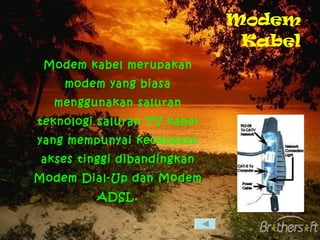 Modem Kabel Modem kabel merupakan modem yang biasa menggunakan saluran teknologi saluran TV kabel yang mempunyai kecepatan akses tinggi dibandingkan Modem Dial-Up dan Modem ADSL. 