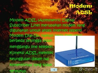 Modem ADSL Modem ADSL (Asymmetric Digital Subscriber Line) merupakan modem yang digunakan untuk akses internet seperti Modem Dial-Up, namun pada frekuensi berbeda sehingga tidak menggangu line telepon. Koneksi ADSL memiliki keunggulan dalam hal konektivitas yang tidak terputus. 