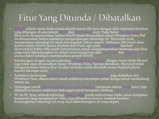    WinFS adalah nama-kode untuk sebuah sistem file baru dengan sifat relational database
    yang dibangun di atas sistem NTFS dan SQL Server 2005. Pada bulan Agustus 2006,
    Microsoft mengumumkan bahwa WinFS batal dimasukkan dalam Windows Vista. Hal
    ini dikarenakan belum selesainya pengembangan teknologi ini. Microsoft telah
    mengerjakan teknologi ini sejak pertengahan tahun 1990an. Sedianya, Microsoft akan
    meluncurkan WinFS secara terpisah dari Vista, tapi pada 23 Juni 2006 kembali
    diumumkan bahwa Microsoft memutuskan untuk mengintegrasikan beberapa dari fitur
    yang telah dikembangkan ini dalam versi selanjutnya dari ADO.NET dan SQL Server,
    secara efektif sekaligus membatalkan proyek WinFS.
   Sehubungan dengan isu penjadwalan, Windows PowerShell, dengan nama-kode Monad
    juga tidak akan dimasukkan dalam Windows Vista. Namun demikian, Microsoft telah
    mengumumkan bahwa fitur ini akan tersedia untuk diunduh secara terpisah dalam
    kuartal keempat 2006.
   Arsitektur keamanan Next-Generation Secure Computing Base juga diabaikan dari
    Windows Vista, dikarenakan masih sedikitnya developer pihak-ketiga untuk mendukung
    sistem ini.
   Dukungan untuk Intel Extensible Firmware Interface (semacam sistem BIOS baru) juga
    dibatalkan karena sedikitnya dukungan untuk komputer desktop.
   PC-to-PC Sync, sebuah teknologi Peer-to-peer untuk sinkronisasi folder antar komputer-
    komputer yang menjalankan Vista, juga dibatalkan karena masalah kualitas.
    Kemungkinan teknologi ini tetap akan dikembangkan di masa depan.
 