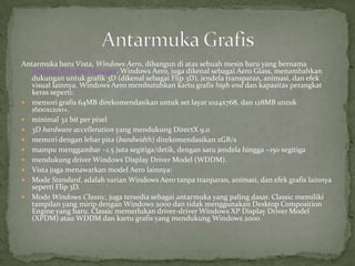 Antarmuka baru Vista, Windows Aero, dibangun di atas sebuah mesin baru yang bernama
   Desktop Window Manager. Windows Aero, juga dikenal sebagai Aero Glass, menambahkan
   dukungan untuk grafik 3D (dikenal sebagai Flip 3D), jendela transparan, animasi, dan efek
   visual lainnya. Windows Aero membutuhkan kartu grafis high-end dan kapasitas perangkat
   keras seperti:
 memori grafis 64MB direkomendasikan untuk set layar 1024x768, dan 128MB untuk
   1600x1200+.
 minimal 32 bit per pixel
 3D hardware accelleration yang mendukung DirectX 9.0
 memori dengan lebar pita (bandwidth) direkomendasikan 2GB/s
 mampu menggambar ~1.5 juta segitiga/detik, dengan satu jendela hingga ~150 segitiga
 mendukung driver Windows Display Driver Model (WDDM).
 Vista juga menawarkan model Aero lainnya:
 Mode Standard, adalah varian Windows Aero tanpa tranparan, animasi, dan efek grafis lainnya
   seperti Flip 3D.
 Mode Windows Classic, juga tersedia sebagai antarmuka yang paling dasar. Classic memiliki
   tampilan yang mirip dengan Windows 2000 dan tidak menggunakan Desktop Composition
   Engine yang baru. Classic memerlukan driver-driver Windows XP Display Driver Model
   (XPDM) atau WDDM dan kartu grafis yang mendukung Windows 2000.
 