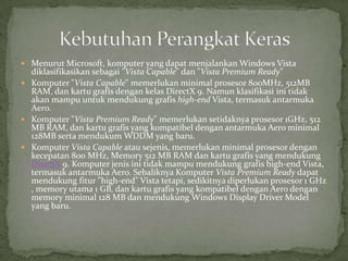  Menurut Microsoft, komputer yang dapat menjalankan Windows Vista
  diklasifikasikan sebagai "Vista Capable" dan "Vista Premium Ready"
 Komputer "Vista Capable" memerlukan minimal prosesor 800MHz, 512MB
  RAM, dan kartu grafis dengan kelas DirectX 9. Namun klasifikasi ini tidak
  akan mampu untuk mendukung grafis high-end Vista, termasuk antarmuka
  Aero.
 Komputer "Vista Premium Ready" memerlukan setidaknya prosesor 1GHz, 512
  MB RAM, dan kartu grafis yang kompatibel dengan antarmuka Aero minimal
  128MB serta mendukum WDDM yang baru.
 Komputer Vista Capable atau sejenis, memerlukan minimal prosesor dengan
  kecepatan 800 MHz, Memory 512 MB RAM dan kartu grafis yang mendukung
  DirectX 9. Komputer jenis ini tidak mampu mendukung grafis high-end Vista,
  termasuk antarmuka Aero. Sebaliknya Komputer Vista Premium Ready dapat
  mendukung fitur "high-end" Vista tetapi, sedikitnya diperlukan prosesor 1 GHz
  , memory utama 1 GB, dan kartu grafis yang kompatibel dengan Aero dengan
  memory minimal 128 MB dan mendukung Windows Display Driver Model
  yang baru.
 