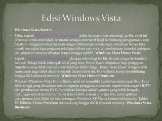    Windows Vista Starter
   Mirip seperti Windows XP Starter Edition,edisi ini masih berteknologi 32-bit, edisi ini
    dibatasi untuk area lokal, terutama sebagai alternatif legal ketimbang penggunaan kopi
    bajakan. Pengguna edisi ini akan sangat dibatasi pemakaiannya, misalnya hanya bisa
    untuk memakai tiga program sekaligus dalam satu waktu, pembatasan koneksi jaringan,
    dan physical memory dibatasi hanya hingga 256MB. Windows Vista Home Basic
   Seperti Windows XP Home Edition,dengan teknologi 64-bit, fiturnya juga bertambah
    banyak. Tetapi tidak sebanyak edisi yang lain, Home Basic ditujukan bagi pengguna
    rumahan yang tidak memerlukan fasilitas lebih tinggi. Tema "Aero Glass" dengan efek
    transparan juga tidak akan termasuk dalam Edisi ini. Home Basic hanya mendukung
    hingga 8GB physical memory. Windows Vista Home Premium
   Didasari Windows Vista Home Basic, edisi ini memiliki tambahan dukungan fitur-fitur
    lebih tinggi yang ditujukan untuk segmen pengguna rumahan, seperti dukungan HDTV
    dan pembuatan menu DVD. Tambahan lainnya adalah games yang lebih banyak,
    dukungan untuk komputer tablet dan mobile, sistem enkripsi file, serta aplikasi
    manajemen foto. Edisi ini mirip dengan Windows XP Media Center Edition dan Tablet
    PC Edition. Home Premium mendukung hingga 16GB physical memory. Windows Vista
    Business
 