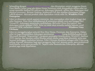  Sebanding dengan Windows XP Professional, dan ditunjukan untuk pengguna bisnis.
  Fitur Media Center yang ada dalam Home Premium tidak dimasukkan dalam edisi ini,
  tetapi memiliki fasilitas IIS web server, dukungan faksimili, offline files, dukungan dual
  physical processor, Remote Desktop, kolaborasi P2P, dan mampu menangani hingga
  128GB memori. Aktivasi produk tidak diperlukan untuk edisi ini. Windows Vista
  Enterprise
 Edisi ini ditujukan untuk segmen enterprise, dan merupakan edisi tingkat tinggi dari
  edisi Business. Fitur-fitur tambahannya di antaranya adalah versi sesi-tunggal dari
  Virtual PC, dukungan antarmuka multibahasa, BitLocker Drive Encryption, dan
  dukungan untuk aplikasi UNIX. Edisi ini tidak akan tersedia melalui saluran retail
  ataupun OEM, melainkan melalui Microsoft Software Assurance. Windows Vista
  Ultimate
 Edisi ini menggabungkan seluruh fitur-fitur Home, Premium, dan Enterprise. Dalam
  edisi ini juga ditambahkan dukungan pembuatan podcast (yang dialihbahasakan oleh
  Microsoft menjadi "blogcasting"), program peningkat-kinerja game (WinSAT), fasilitas
  DVD ripping, dan layanan online khusus untuk media yang dapat diunduh, serta opsi
  layanan pelanggan tambahan lainnya. Edisi Ultimate ditujukan sebagai edisi Vista yang
  paling impresif, ditujukan bagi para pengguna high-end, pemain game, para profesional
  multimedia, serta para pecandu PC. Seperti edisi Business dan Enterprise, aktivasi
  produk juga tidak diperlukan.
 
