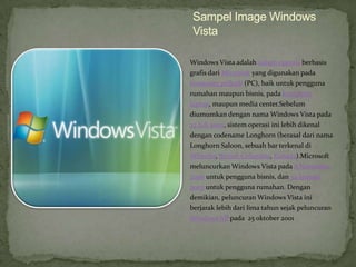 Sampel Image Windows
Vista

Windows Vista adalah sistem operasi berbasis
grafis dari Microsoft yang digunakan pada
komputer pribadi (PC), baik untuk pengguna
rumahan maupun bisnis, pada komputer
laptop, maupun media center.Sebelum
diumumkan dengan nama Windows Vista pada
22 Juli 2005, sistem operasi ini lebih dikenal
dengan codename Longhorn (berasal dari nama
Longhorn Saloon, sebuah bar terkenal di
Whistler, British Columbia, Kanada).Microsoft
meluncurkan Windows Vista pada 8 November
2006 untuk pengguna bisnis, dan 30 Januari
2007 untuk pengguna rumahan. Dengan
demikian, peluncuran Windows Vista ini
berjarak lebih dari lima tahun sejak peluncuran
Windows XP pada 25 oktober 2001
 