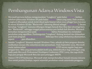    Microsoft pertama kalinya mengumumkan "Longhorn" pada bulan Juli 2001, bahkan
    sebelum peluncuran Windows XP pada bulan Oktober tahun yang sama. Pada awalnya,
    Longhorn diharapkan untuk mulai dijual pada kisaran tahun 2003 sebagai batu loncatan
    di antara Windows XP dan "Blackcomb" (sekarang dikenal sebagai "Windows 7"). Secara
    bertahap, "Longhorn" nyatanya dibangun dengan banyak fitur-fitur dan teknologi baru
    dari "Blackcomb", sehingga tanggal peluncurannya pun berkali-kali diundur. Microsoft
    kemudian mengumumkan pada 27 Agustus 2004 bahwa Perusahaan itu melakukan
    perubahan yang signifikan. Pembangunan "Longhorn" diulang kembali dan didasarkan
    pada basis program Windows Server 2003. Beberapa fitur yang sebelumnya diumumkan,
    seperti WinFS, pun dibatalkan.
   Setelah "Longhorn" dinamai menjadi Windows Vista, sebuah uji-beta program dimulai,
    melibatkan ratusan ribu sukarelawan dan perusahaan. Pada September 2005, Microsoft
    mulai meluncurkan Community Technology Previews (CTP) secara reguler bagi para
    penguji-beta. Rilis yang pertama adalah build 5219, didistribusikan bagi undangan yang
    hadir pada Microsoft Professional Developers Conference (PDC) 2005, dan juga dirilis
    bagi para penguji Microsoft Beta dan para pelanggan MSDN.
   Dalam CTP-CTP berikutnya, Microsoft telah memperkenalkan banyak rencana-rencana
    fitur untuk produk finalnya, seperti sejumlah perubahan untuk antarmuka pengguna,
 