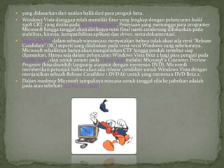  yang didasarkan dari usulan balik dari para penguji-beta.
 Windows Vista dianggap telah memiliki fitur yang lengkap dengan peluncuran build
  5308 CRT, yang dirilis pada 22 Februari 2006. Pekerjaan yang menunggu para programer
  Microsoft hingga tanggal akan dirilisnya versi final nanti cenderung difokuskan pada
  stabilitas, kinerja, kompatibilitas aplikasi dan driver, serta dokumentasi.
 James Allchin dalam sebuah wawancara menyatakan bahwa tidak akan ada versi "Release
  Candidate" (RC) seperti yang dilakukan pada versi-versi Windows yang sebelumnya.
  Microsoft sebaliknya hanya akan mengirimkan CTP hingga produk tersebut siap
  dipasarkan. Hanya saja dalam peluncuran Windows Vista Beta 2 bagi para penguji pada
  23 Mei 2006, dan untuk umum pada 7 Juni 2006 melalui Microsoft's Customer Preview
  Program (bisa diunduh langsung ataupun dengan memesan DVD), Microsoft
  memberikan petunjuk bahwa akan ada release candidate untuk Windows Vista dengan
  menjanjikan sebuah Release Candidate 1 DVD kit untuk yang memesan DVD Beta 2.
 Dalam roadmap Microsoft tampaknya rencana untuk tanggal rilis ke pabrikan adalah
  pada atau sebelum 25 Oktober 2006.
 
