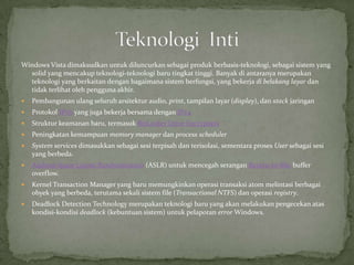 Windows Vista dimaksudkan untuk diluncurkan sebagai produk berbasis-teknologi, sebagai sistem yang
  solid yang mencakup teknologi-teknologi baru tingkat tinggi. Banyak di antaranya merupakan
  teknologi yang berkaitan dengan bagaimana sistem berfungsi, yang bekerja di belakang layar dan
  tidak terlihat oleh pengguna akhir.
   Pembangunan ulang seluruh arsitektur audio, print, tampilan layar (display), dan stack jaringan
   Protokol IPv6 yang juga bekerja bersama dengan IPv4
   Struktur keamanan baru, termasuk BitLocker Drive Encryption
   Peningkatan kemampuan memory manager dan process scheduler
   System services dimasukkan sebagai sesi terpisah dan terisolasi, sementara proses User sebagai sesi
    yang berbeda.
   Address Space Layout Randomization (ASLR) untuk mencegah serangan Return-to-libc buffer
    overflow.
   Kernel Transaction Manager yang baru memungkinkan operasi transaksi atom melintasi berbagai
    obyek yang berbeda, terutama sekali sistem file (Transactional NTFS) dan operasi registry.
   Deadlock Detection Technology merupakan teknologi baru yang akan melakukan pengecekan atas
    kondisi-kondisi deadlock (kebuntuan sistem) untuk pelaporan error Windows.
 