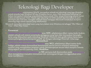 .NET Framework 3.0, sebelumnya WinFX, merupakan sebuah set teknologi yang juga ditujukan
   untuk tersedia bagi Windows XP dan Windows Server 2003. Oleh karenanya teknologi ini
   bukan merupakan teknologi yang eksklusi hanya untuk Vista, tetapi dirancang selama kurun
   waktu pembangunan Vista. Alasan agar teknologi ini lebih mudah diperkenalkan ke para
   developer dan end-user, mungkin menjadi dasar mengapa Microsoft melakukan backport
   teknologi bagi sistem operasi yang sebelumnya.
Microsoft menyebut teknologi kunci yang baru dalam versi Windows ini sebagai "The Pillars of
   Vista" (Pilar-Pilar Vista).

 Presentasi
 Windows Presentation Foundation atau WPF, sebelumnya diberi nama-kode Avalon;
  adalah sebuah sub-sistem antarmuka pengguna yang baru dan merupakan kerangka-
  kerja yang didasarkan pada teknologi Direct3D (DirectX) dan grafik vektor-kerja sama
  antara perangkat keras komputer grafik 3D dengan teknologi Direct3D. Lihat juga
  Windows Graphics Foundation. Komunikasi
 Windows Communication Foundation atau WCF, sebelumnya diberi nama-kode
  Indigo; adalah sistem komunikasi berorientasi-servis (service-oriented messaging
  system) yang mengijinkan program untuk berinteroperasi secara lokal maupun remote
  mirip seperti service jejaring (web). Workflow
 Windows Workflow Foundation or WF; pertama kali diumumkan pada Agustus 2005,
  akan mengijinkan transaksi otomatisasi dan terintegrasi dengan menggunakan arus-
  kerja (workflows).
 