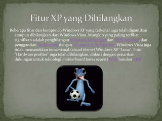 Beberapa fitur dan komponen Windows XP yang terkenal juga telah digantikan
  ataupun dihilangkan dari Windows Vista. Mungkin yang paling terlihat
  signifikan adalah penghilangan Windows Messenger dan MSN Explorer, dan
  penggantian NetMeeting dengan Windows Collaboration. Windows Vista juga
  tidak memasukkan tema-visual (visual theme) Windows XP "Luna". Fitur
  "Hardware profiles" juga telah dihilangkan, diikuti dengan penarikan
  dukungan untuk teknologi motherboard lawas seperti EISA bus dan APM.
 