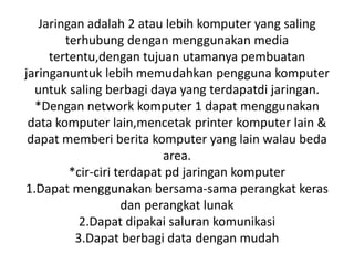 Jaringan adalah 2 atau lebih komputer yang saling
        terhubung dengan menggunakan media
     tertentu,dengan tujuan utamanya pembuatan
jaringanuntuk lebih memudahkan pengguna komputer
  untuk saling berbagi daya yang terdapatdi jaringan.
  *Dengan network komputer 1 dapat menggunakan
 data komputer lain,mencetak printer komputer lain &
 dapat memberi berita komputer yang lain walau beda
                           area.
         *cir-ciri terdapat pd jaringan komputer
1.Dapat menggunakan bersama-sama perangkat keras
                    dan perangkat lunak
           2.Dapat dipakai saluran komunikasi
          3.Dapat berbagi data dengan mudah
 