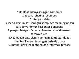 *Manfaat adanya jaringan komputer
             1.Sebagai shering resources
                   2.Intergrasi data
3.Media komunikasi jaringan komputer memungkinkan
        terjadinya komunikasi antar pengguna
  4.pengembangan & pemeliharaan dapat dilakukan
                    secara efisien.
  5.Keamanan data sistem jaringan komputer dapat
      memberikan perlindungan terhadap data
  6.Sumber daya lebih efisien dan informasi terbaru
 
