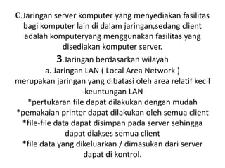 c.Jaringan server komputer yang menyediakan fasilitas
  bagi komputer lain di dalam jaringan,sedang client
  adalah komputeryang menggunakan fasilitas yang
                disediakan komputer server.
              3.Jaringan berdasarkan wilayah
          a. Jaringan LAN ( Local Area Network )
merupakan jaringan yang dibatasi oleh area relatif kecil
                     -keuntungan LAN
   *pertukaran file dapat dilakukan dengan mudah
*pemakaian printer dapat dilakukan oleh semua client
  *file-file data dapat disimpan pada server sehingga
                 dapat diakses semua client
  *file data yang dikeluarkan / dimasukan dari server
                      dapat di kontrol.
 