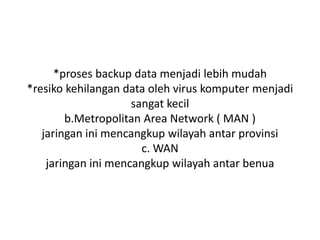 *proses backup data menjadi lebih mudah
*resiko kehilangan data oleh virus komputer menjadi
                     sangat kecil
        b.Metropolitan Area Network ( MAN )
   jaringan ini mencangkup wilayah antar provinsi
                       c. WAN
    jaringan ini mencangkup wilayah antar benua
 