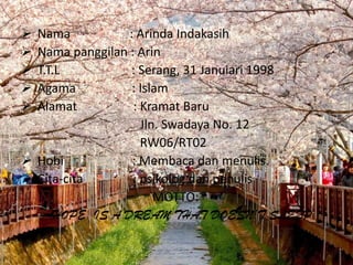  Nama           : Arinda Indakasih
 Nama panggilan : Arin
 T.T.L           : Serang, 31 Januiari 1998
 Agama           : Islam
 Alamat          : Kramat Baru
                    Jln. Swadaya No. 12
                    RW06/RT02
 Hobi            : Membaca dan menulis.
 Cita-cita       : psikolog dan penulis
                       MOTTO:
     HOPE IS A DREAM THAT DOESN’T SLEEP
 