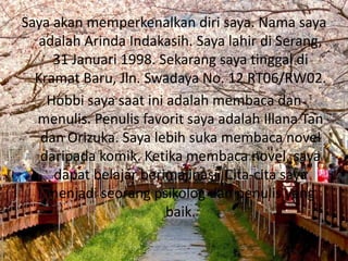 Saya akan memperkenalkan diri saya. Nama saya
   adalah Arinda Indakasih. Saya lahir di Serang,
     31 Januari 1998. Sekarang saya tinggal di
  Kramat Baru, Jln. Swadaya No. 12 RT06/RW02.
    Hobbi saya saat ini adalah membaca dan
  menulis. Penulis favorit saya adalah Illana Tan
   dan Orizuka. Saya lebih suka membaca novel
   daripada komik. Ketika membaca novel, saya
     dapat belajar berimajinasi. Cita-cita saya
    menjadi seorang psikolog dan penulis yang
                        baik.
 