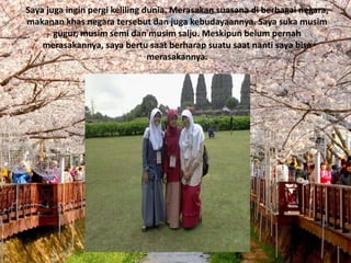 Saya juga ingin pergi keliling dunia. Merasakan suasana di berbagai negara,
makanan khas negara tersebut dan juga kebudayaannya. Saya suka musim
       gugur, musim semi dan musim salju. Meskipun belum pernah
    merasakannya, saya bertu saat berharap suatu saat nanti saya bisa
                                merasakannya.
 