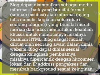  Blog dapat disimpulkan sebagai media
informasi baik yang bersifat formal
(sebuah institusi) atau informal (ajang
tulis menulis kegiatan sehari-hari
seorang blogger) yang bersifat murah
meriah dan tidak memerlukan keahlian
khusus untuk membuatnya misalnya
keahlian HTML. Blog sangat mudah
dibuat oleh seorang awam dalam dunia
website. Blog dapat dihias sesuai
dengan keinginan pembuatnya
misalnya dipercantik dengan hitcounter,
lokasi dan IP address pengakses dan
merubah background sesuai keinginan.
 