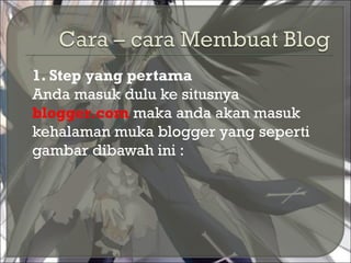  1. Step yang pertama
Anda masuk dulu ke situsnya
blogger.com maka anda akan masuk
kehalaman muka blogger yang seperti
gambar dibawah ini :
 