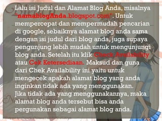  Lalu isi Judul dan Alamat Blog Anda, misalnya
"namablogAnda.blogspot.com". Untuk
mempercepat dan mempermudah pencarian
di google, sebaiknya alamat blog anda sama
dengan isi judul dari blog anda, juga supaya
pengunjung lebih mudah untuk mengunjungi
blog anda. Setelah itu klik Check Availability
atau Cek Ketersediaan. Maksud dan guna
dari Chek Availability ini yaitu untuk
mengecek apakah alamat blog yang anda
inginkan tidak ada yang menggunakan.
Jika tidak ada yang menggunakannya, maka
alamat blog anda tersebut bisa anda
pergunakan sebagai alamat blog anda.
 
