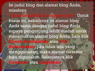  Isi judul blog dan alamat blog Anda,
misalnya
"(namablogAnda).blogspot.com". Untuk
kasus ini, sebaiknya isi alamat blog
Anda sama dengan judul blog Anda
supaya pengunjung lebih mudah untuk
menemukan alamat blog Anda. Lalu klik
Check Availability atau Cek
Ketersedian. Jika tidak ada yang
menggunakan, maka alamat tersebut
bisa digunakan. Selanjutnya klik
Continue atau Lanjutkan.
 