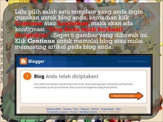  Lalu pilih salah satu template yang anda ingin
gunakan untuk blog anda, kemudian klik
Continue atau Lanjutkan, maka akan ada
konfirmasi "blog Anda telah berhasil
diciptakan". Seperti gambar yang dibawah ini.
Klik Continue untuk memulai blog atau mulai
memosting artikel pada blog anda.
 