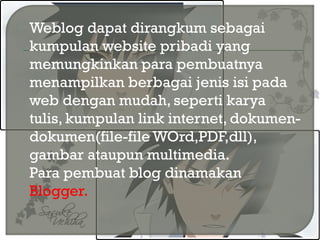  Weblog dapat dirangkum sebagai
kumpulan website pribadi yang
memungkinkan para pembuatnya
menampilkan berbagai jenis isi pada
web dengan mudah, seperti karya
tulis, kumpulan link internet, dokumen-
dokumen(file-file WOrd,PDF,dll),
gambar ataupun multimedia.
 Para pembuat blog dinamakan
Blogger.
 