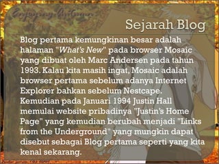  Blog pertama kemungkinan besar adalah
halaman "What’s New" pada browser Mosaic
yang dibuat oleh Marc Andersen pada tahun
1993. Kalau kita masih ingat, Mosaic adalah
browser pertama sebelum adanya Internet
Explorer bahkan sebelum Nestcape.
 Kemudian pada Januari 1994 Justin Hall
memulai website pribadinya "Justin’s Home
Page" yang kemudian berubah menjadi "Links
from the Underground" yang mungkin dapat
disebut sebagai Blog pertama seperti yang kita
kenal sekarang.
 