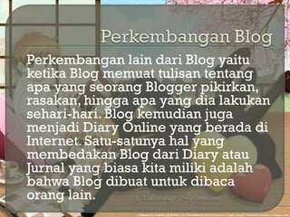  Perkembangan lain dari Blog yaitu
ketika Blog memuat tulisan tentang
apa yang seorang Blogger pikirkan,
rasakan, hingga apa yang dia lakukan
sehari-hari. Blog kemudian juga
menjadi Diary Online yang berada di
Internet. Satu-satunya hal yang
membedakan Blog dari Diary atau
Jurnal yang biasa kita miliki adalah
bahwa Blog dibuat untuk dibaca
orang lain.
 