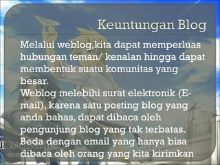  Melalui weblog,kita dapat memperluas
hubungan teman/ kenalan hingga dapat
membentuk suatu komunitas yang
besar.
 Weblog melebihi surat elektronik (E-
mail), karena satu posting blog yang
anda bahas, dapat dibaca oleh
pengunjung blog yang tak terbatas.
Beda dengan email yang hanya bisa
dibaca oleh orang yang kita kirimkan
 