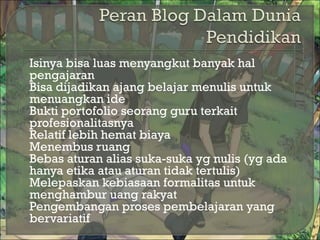  Isinya bisa luas menyangkut banyak hal
pengajaran
 Bisa dijadikan ajang belajar menulis untuk
menuangkan ide
 Bukti portofolio seorang guru terkait
profesionalitasnya
 Relatif lebih hemat biaya
 Menembus ruang
 Bebas aturan alias suka-suka yg nulis (yg ada
hanya etika atau aturan tidak tertulis)
 Melepaskan kebiasaan formalitas untuk
menghambur uang rakyat
 Pengembangan proses pembelajaran yang
bervariatif
 