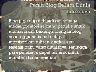  Blog juga dapat di jadikan sebagai
media promosi seorang penulis untuk
memasarkan bukunya. Dengan blog
seorang penulis buku dapat
memberikan tulisan singkat atau
resensi buku yang ditulisnya, sehingga
para pembaca dapat tertarik untuk
membeli buku tersebut .
 