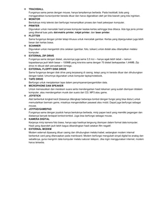 























TRACKBALL
Fungsinya sama persis dengan mouse, hanya tampilannya berbeda. Pada trackball, bola yang
menggerakkan kursor/pointer berada diluar dan harus digerakkan oleh jari kita kearah yang kita inginkan.
MONITOR
Bentuknya mirip televisi dan berfungsi menampilkan proses dan hasil pekerjaan komputer.
PRINTER
Digunakan untuk mencetak hasil proses komputer keatas kertas sehingga bisa dibaca. Ada tiga jenis printer
yang dikenal luas yaitu dot-matrix printer, inkjet printer, dan laser printer.
PLOTTER
Sama fungsinya dengan printer tetapi khusus untuk mencetak gambar. Kertas yang dipergunakan juga lebih
besar dari kertas biasa.
SCANNER
Digunakan untuk mengambil citra cetakan (gambar, foto, tulisan) untuk diolah atau ditampilkan melalui
komputer.
EXTERNAL ZIP DRIVE
Fungsinya sama dengan disket, ukurannya juga sama 3,5 inci – hanya agak lebih tebal – namun
kapasitasnya jauh lebih besar – 100MB yang kira-kira sama dengan 70 disket berkapasitas 1,44MB. Zip
drive ini dibuat oleh perusahaan Iomega.
EXTERNAL FLOPPY DISK DRIVE
Sama fungsinya dengan disk drive yang terpasang di casing, tetapi yang ini berada diluar dan dihubungkan
dengan kabel. Umumnya digunakan untuk komputer laptop/notebook.
TAPE DRIVE
Berfungsi untuk menjalankan tape dalam penyimpanan/pengambilan data.
MICROPHONE DAN SPEAKER
Untuk memasukkan dan merekam suara serta mendengarkan hasil rekaman yang sudah disimpan didalam
komputer, atau mendengarkan musik dan suara dari CD, MP3 atau game.
JOYSTICK
Alat berbentuk tongkat kecil (biasanya dilengkapi beberapa tombol dengan fungsi yang bisa diatur) untuk
memudahkan bermain game, misalnya mengendalikan pesawat atau mobil. Dapat juga berfungsi sebagai
mouse.
JOYPAD/GAMEPAD
Fungsinya sama dengan joystick hanya bentuknya berbeda, mirip papan kecil yang memiliki pegangan dan
diatasnya banyak terdapat tombol-tombol. Juga bisa berfungsi sebagai mouse.
KAMERA DIGITAL
Kerjanya mirip kamera foto biasa, hanya saja hasilnya langsung disimpan dalam format data komputer.
Hasil yang diperoleh jauh lebih bagus dibandingkan hasil cetakan film negatif.
EXTERNAL MODEM
Modem external dipasang diluar casing dan dihubungkan melalui kabel, sedangkan modem internal
berbentuk card yang ditancapkan pada mainboard. Modem berfungsi mengubah sinyal digital ke analog dan
sebaliknya, guna mengirim data komputer melalui saluran telepon. Jika ingin menggunakan internet, modem
harus tersedia.

 