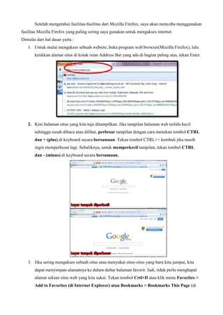 Setelah mengetahui fasilitas-fasilitas dari Mozilla Firefox, saya akan mencoba menggunakan
fasilitas Mozilla Firefox yang paling sering saya gunakan untuk mengakses internet.
Dimulai dari hal dasar yaitu :
1. Untuk mulai mengakses sebuah website, buka program web browser(Mozilla Firefox), lalu
ketikkan alamat situs di kotak isian Address Bar yang ada di bagian paling atas, tekan Enter.

2. Kini halaman situs yang kita tuju ditampilkan. Jika tampilan halaman web terlalu kecil
sehingga susah dibaca atau dilihat, perbesar tampilan dengan cara menekan tombol CTRL
dan + (plus) di keyboard secara bersamaan. Tekan tombol CTRL++ kembali jika masih
ingin memperbesar lagi. Sebaliknya, untuk memperkecil tampilan, tekan tombol CTRL
dan - (minus) di keyboard secara bersamaan.

3. Jika sering mengakses sebuah situs atau menyukai situs-situs yang baru kita jumpai, kita
dapat menyimpan alamatnya ke dalam daftar halaman favorit. Jadi, tidak perlu menghapal
alamat sekian situs web yang kita sukai. Tekan tombol Crtl+D atau klik menu Favorites >
Add to Favorites (di Internet Explorer) atau Bookmarks > Bookmarks This Page (di

 