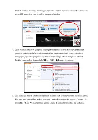 Mozilla Firefox). Nantinya kita tinggal membuka kembali menu Favorites / Bookmarks lalu
meng-klik nama situs yang telah kita simpan pada daftar.

4. Jejak halaman situs web yang kita kunjungi tersimpan di fasilitas History web browser,
sehingga bisa dilihat daftarnya dengan menekan menu atau tombol History. Jika ingin
menghapus jejak situs yang baru saja kita akses (misalnya setelah mengakses internet
banking), maka tekan tiga tombol CTRL + Shift + Del secara bersamaan.

5. Jika tidak ada printer, kita bisa menyimpan halaman web ke komputer atau flash disk untuk
kita baca atau cetak di lain waktu, meskipun kita tidak terhubung ke internet. Caranya klik
menu File > Save As, lalu tentukan tempat simpan di komputer, misalnya ke flashdisk.

 