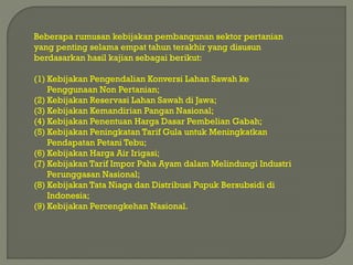 Beberapa rumusan kebijakan pembangunan sektor pertanian
yang penting selama empat tahun terakhir yang disusun
berdasarkan hasil kajian sebagai berikut:
(1) Kebijakan Pengendalian Konversi Lahan Sawah ke
Penggunaan Non Pertanian;
(2) Kebijakan Reservasi Lahan Sawah di Jawa;
(3) Kebijakan Kemandirian Pangan Nasional;
(4) Kebijakan Penentuan Harga Dasar Pembelian Gabah;
(5) Kebijakan Peningkatan Tarif Gula untuk Meningkatkan
Pendapatan Petani Tebu;
(6) Kebijakan Harga Air Irigasi;
(7) Kebijakan Tarif Impor Paha Ayam dalam Melindungi Industri
Perunggasan Nasional;
(8) Kebijakan Tata Niaga dan Distribusi Pupuk Bersubsidi di
Indonesia;
(9) Kebijakan Percengkehan Nasional.
 