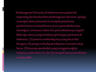 Pembangunan Pertanian di Indonesia merupakan hal
terpenting dari keseluruhan pembangunan ekonomi, apalagi
semenjak sektor pertanian ini menjadi penyelamat
perekonomian nasionalkarenajustru pertumbuhannya
meningkat, sementara sektor lain pertumbuhannya negatif.
Beberapa alasanyang mendasari pentingnya pertanian di
Indonesia : (1) potensi sumberdayanya yang besar dan
beragam, (2) pangsa terhadap pendapatan nasionalcukup
besar, (3) besarnya penduduk yang menggantungkan
hidupnya pada sektor ini, dan (4) menjadibasis pertumbuhan
di pedesaan.
 
