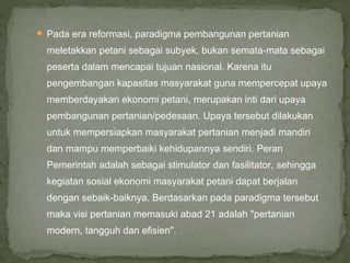  Pada era reformasi, paradigma pembangunan pertanian
meletakkan petani sebagai subyek, bukan semata-mata sebagai
peserta dalam mencapai tujuan nasional. Karena itu
pengembangan kapasitas masyarakat guna mempercepat upaya
memberdayakan ekonomi petani, merupakan inti dari upaya
pembangunan pertanian/pedesaan. Upaya tersebut dilakukan
untuk mempersiapkan masyarakat pertanian menjadi mandiri
dan mampu memperbaiki kehidupannya sendiri. Peran
Pemerintah adalah sebagai stimulator dan fasilitator, sehingga
kegiatan sosial ekonomi masyarakat petani dapat berjalan
dengan sebaik-baiknya. Berdasarkan pada paradigma tersebut
maka visi pertanian memasuki abad 21 adalah "pertanian
modern, tangguh dan efisien".
 