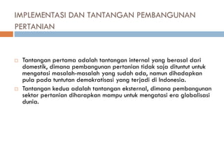 IMPLEMENTASI DAN TANTANGAN PEMBANGUNAN
PERTANIAN
 Tantangan pertama adalah tantangan internal yang berasal dari
domestik, dimana pembangunan pertanian tidak saja dituntut untuk
mengatasi masalah-masalah yang sudah ada, namun dihadapkan
pula pada tuntutan demokratisasi yang terjadi di Indonesia.
 Tantangan kedua adalah tantangan eksternal, dimana pembangunan
sektor pertanian diharapkan mampu untuk mengatasi era globalisasi
dunia.
 