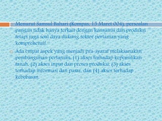  Menurut Samsul Bahari (Kompas, 15 Maret 004), persoalan
pangan tidak hanya terkait dengan konsumsi dan produksi
tetapi juga soal daya dukung sektor pertanian yang
komprehensif.
 Ada empat aspek yang menjadi pra-syarat melaksanakan
pembangunan pertanian: (1) akses terhadap kepemilikan
tanah, (2) akses input dan proses produksi, (3) akses
terhadap informasi dan pasar, dan (4) akses terhadap
kebebasan.
 