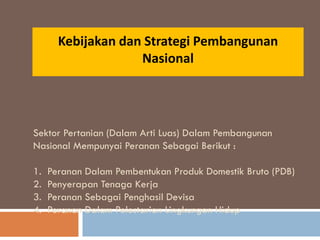 Kebijakan dan Strategi Pembangunan
Nasional
Sektor Pertanian (Dalam Arti Luas) Dalam Pembangunan
Nasional Mempunyai Peranan Sebagai Berikut :
1. Peranan Dalam Pembentukan Produk Domestik Bruto (PDB)
2. Penyerapan Tenaga Kerja
3. Peranan Sebagai Penghasil Devisa
4. Peranan Dalam Pelestarian Lingkungan Hidup
 