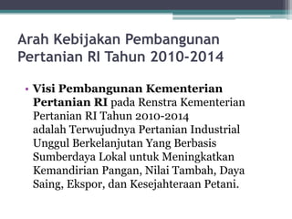 Arah Kebijakan Pembangunan
Pertanian RI Tahun 2010-2014
• Visi Pembangunan Kementerian
Pertanian RI pada Renstra Kementerian
Pertanian RI Tahun 2010-2014
adalah Terwujudnya Pertanian Industrial
Unggul Berkelanjutan Yang Berbasis
Sumberdaya Lokal untuk Meningkatkan
Kemandirian Pangan, Nilai Tambah, Daya
Saing, Ekspor, dan Kesejahteraan Petani.
 