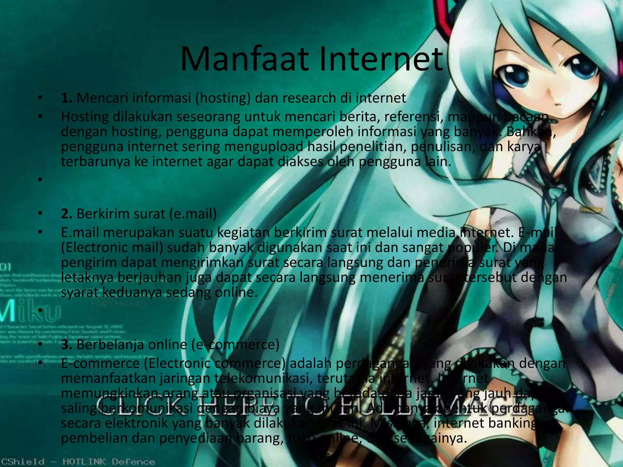 Manfaat Internet 
• 1. Mencari informasi (hosting) dan research di internet 
• Hosting dilakukan seseorang untuk mencari berita, referensi, maupun bacaan. 
dengan hosting, pengguna dapat memperoleh informasi yang banyak. Bahkan, 
pengguna internet sering mengupload hasil penelitian, penulisan, dan karya 
terbarunya ke internet agar dapat diakses oleh pengguna lain. 
• 
• 2. Berkirim surat (e.mail) 
• E.mail merupakan suatu kegiatan berkirim surat melalui media internet. E-mail 
(Electronic mail) sudah banyak digunakan saat ini dan sangat populer. Di mana 
pengirim dapat mengirimkan surat secara langsung dan penerima surat yang 
letaknya berjauhan juga dapat secara langsung menerima surat tersebut dengan 
syarat keduanya sedang online. 
• 
• 3. Berbelanja online (e-commerce) 
• E-commerce (Electronic commerce) adalah perdagangan yang dilakukan dengan 
memanfaatkan jaringan telekomunikasi, terutama internet. Internet 
memungkinkan orang atau organisasi yang berada pada jarak yang jauh dapat 
saling berkomunikasi dengan biaya yang murah. Ada banyak bentuk perdagangan 
secara elektronik yang banyak dilakukan saat ini. Misalnya, internet banking, 
pembelian dan penyediaan barang, toko online, dan sebagainya. 
 