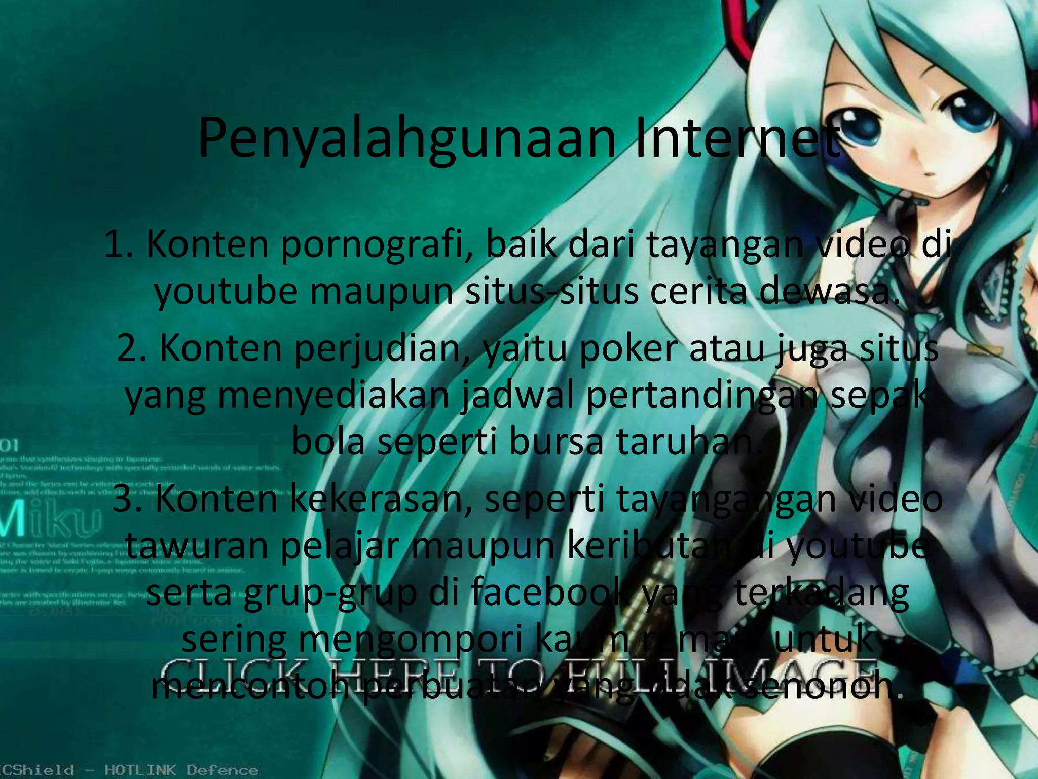 Penyalahgunaan Internet 
1. Konten pornografi, baik dari tayangan video di 
youtube maupun situs-situs cerita dewasa. 
2. Konten perjudian, yaitu poker atau juga situs 
yang menyediakan jadwal pertandingan sepak 
bola seperti bursa taruhan. 
3. Konten kekerasan, seperti tayangangan video 
tawuran pelajar maupun keributan di youtube 
serta grup-grup di facebook yang terkadang 
sering mengompori kaum remaja untuk 
mencontoh perbuatan yang tidak senonoh. 
