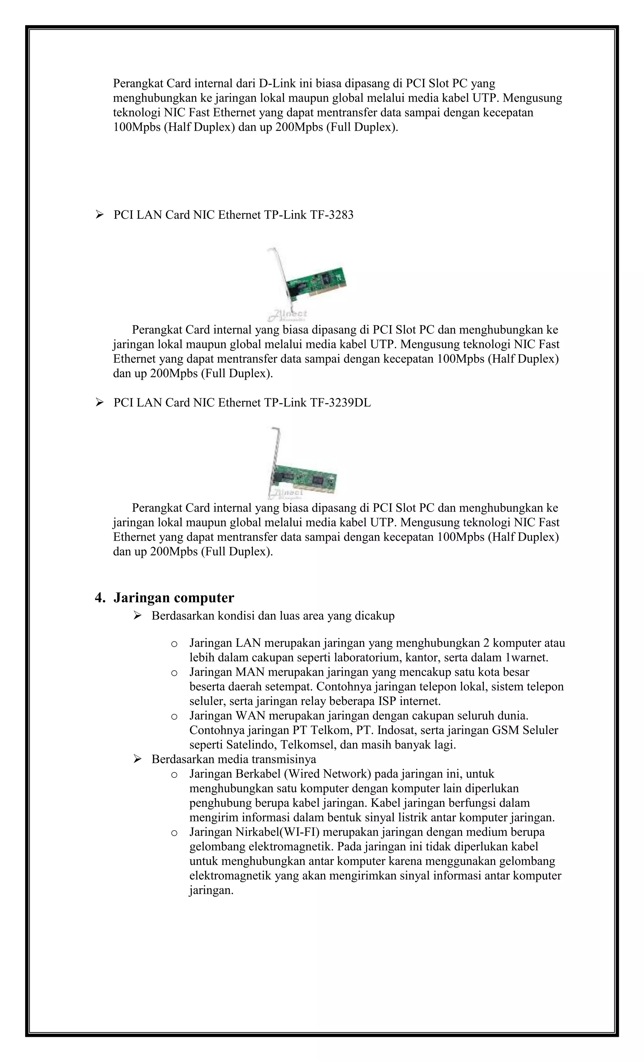 Perangkat Card internal dari D-Link ini biasa dipasang di PCI Slot PC yang
menghubungkan ke jaringan lokal maupun global melalui media kabel UTP. Mengusung
teknologi NIC Fast Ethernet yang dapat mentransfer data sampai dengan kecepatan
100Mpbs (Half Duplex) dan up 200Mpbs (Full Duplex).
 PCI LAN Card NIC Ethernet TP-Link TF-3283
Perangkat Card internal yang biasa dipasang di PCI Slot PC dan menghubungkan ke
jaringan lokal maupun global melalui media kabel UTP. Mengusung teknologi NIC Fast
Ethernet yang dapat mentransfer data sampai dengan kecepatan 100Mpbs (Half Duplex)
dan up 200Mpbs (Full Duplex).
 PCI LAN Card NIC Ethernet TP-Link TF-3239DL
Perangkat Card internal yang biasa dipasang di PCI Slot PC dan menghubungkan ke
jaringan lokal maupun global melalui media kabel UTP. Mengusung teknologi NIC Fast
Ethernet yang dapat mentransfer data sampai dengan kecepatan 100Mpbs (Half Duplex)
dan up 200Mpbs (Full Duplex).
4. Jaringan computer
 Berdasarkan kondisi dan luas area yang dicakup
o Jaringan LAN merupakan jaringan yang menghubungkan 2 komputer atau
lebih dalam cakupan seperti laboratorium, kantor, serta dalam 1warnet.
o Jaringan MAN merupakan jaringan yang mencakup satu kota besar
beserta daerah setempat. Contohnya jaringan telepon lokal, sistem telepon
seluler, serta jaringan relay beberapa ISP internet.
o Jaringan WAN merupakan jaringan dengan cakupan seluruh dunia.
Contohnya jaringan PT Telkom, PT. Indosat, serta jaringan GSM Seluler
seperti Satelindo, Telkomsel, dan masih banyak lagi.
 Berdasarkan media transmisinya
o Jaringan Berkabel (Wired Network) pada jaringan ini, untuk
menghubungkan satu komputer dengan komputer lain diperlukan
penghubung berupa kabel jaringan. Kabel jaringan berfungsi dalam
mengirim informasi dalam bentuk sinyal listrik antar komputer jaringan.
o Jaringan Nirkabel(WI-FI) merupakan jaringan dengan medium berupa
gelombang elektromagnetik. Pada jaringan ini tidak diperlukan kabel
untuk menghubungkan antar komputer karena menggunakan gelombang
elektromagnetik yang akan mengirimkan sinyal informasi antar komputer
jaringan.
 