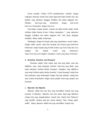 7
Secara semantik Verhaar (1978) mendefenisikan antonimi sebagai
Ungkapan (biasanya berupa kata, tetapi dapat pula dalam bentuk frase atau
kalimat) yang maknanya dianggap kebalikan dari makna ungkapan lain.
Misalnya kata bagus yang berantonimi dengan kata buruk;
kata besar berantonimi dengan kata kecil.
Sama halnya dengan sinonim, antonim pun tidak bersifat mutlak. Itulah
sebabnya dalam batasan di atas, Verhaar menyatakan ”…yang maknanya
dianggap kebalikan dari makna ungkapan lain” Jadi, hanya dianggap
kebalikan. Bukan mutlak berlawanan.
Sehubungan dengan ini banyak pula yang menyebutnya oposisi makna.
Dengan istilah oposisi, maka bisa tercakup dari konsep yang betul-betul
berlawanan sampai kepada yang bersifat kontras saja. Kata hidup dan mati,
mungkin bisa menjadi contoh yang berlawanan;
tetapi hitam dan putih mungkin merupakan contoh yang hanya berkontras.
b. Homonim, Homofon, dan Homograf
Homonim adalah ‘relasi makna antar kata yang ditulis sama atau
dilafalkan sama, tetapi maknanya berbeda’. Kata-kata yang ditulis sama
tetapi maknanya berbeda disebut homograf, sedangkan yang dilafalkan
sama tetapi berbeda makna disebut homofon. Contoh homograf adalah kata
tahu (makanan) yang berhomograf dengan kata tahu (paham), sedang kata
masa (waktu) berhomofoni dengan massa (jumlah besar yang menjadi satu
kesatuan).
c. Hipernim dan Hiponim
Hipernim adalah kata atau frase yang mewakilkan banyak kata yang
termasuk di dalamnya. Hipernim atau kata umum dapat juga dikatakan
sebagai kata yang mengelompokan banyak kata. Seperti kata "binatang"
yang memiliki cakupan yang luas seperti misalnya "ikan, burung, gajah,
amfibi". Intinya hipernim adalah kata yang mewakilkan banyak kata.
 