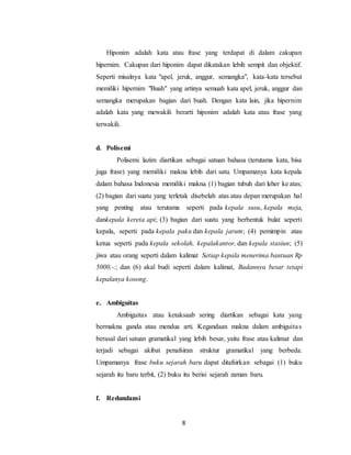 8
Hiponim adalah kata atau frase yang terdapat di dalam cakupan
hipernim. Cakupan dari hiponim dapat dikatakan lebih sempit dan objektif.
Seperti misalnya kata "apel, jeruk, anggur, semangka", kata-kata tersebut
memiliki hipernim "Buah" yang artinya semuah kata apel, jeruk, anggur dan
semangka merupakan bagian dari buah. Dengan kata lain, jika hipernim
adalah kata yang mewakili berarti hiponim adalah kata atau frase yang
terwakili.
d. Polisemi
Polisemi lazim diartikan sebagai satuan bahasa (terutama kata, bisa
juga frase) yang memiliki makna lebih dari satu. Umpamanya kata kepala
dalam bahasa Indonesia memiliki makna (1) bagian tubuh dari leher ke atas;
(2) bagian dari suatu yang terletak disebelah atas atau depan merupakan hal
yang penting atau terutama seperti pada kepala susu, kepala meja,
dankepala kereta api; (3) bagian dari suatu yang berbentuk bulat seperti
kepala, seperti pada kepala paku dan kepala jarum; (4) pemimpin atau
ketua seperti pada kepala sekolah, kepalakantor, dan kepala stasiun; (5)
jiwa atau orang seperti dalam kalimat Setiap kepala menerima bantuan Rp
5000,-.; dan (6) akal budi seperti dalam kalimat, Badannya besar tetapi
kepalanya kosong.
e. Ambiguitas
Ambiguitas atau ketaksaab sering diartikan sebagai kata yang
bermakna ganda atau mendua arti. Kegandaan makna dalam ambiguitas
berasal dari satuan gramatikal yang lebih besar, yaitu frase atau kalimat dan
terjadi sebagai akibat penafsiran struktur gramatikal yang berbeda.
Umpamanya frase buku sejarah baru dapat ditafsirkan sebagai (1) buku
sejarah itu baru terbit, (2) buku itu berisi sejarah zaman baru.
f. Redundansi
 