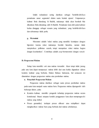 9
Istilah redundansi sering diartikan sebagai ’berlebih-lebihan
pemakaian unsur segmental dalam suatu bentuk ujaran’. Umpamanya
kalimat Bola ditendang Si Badrih, maknanya tidak akan berubah bila
dikatakan Bola ditendang oleh Si Badrih. Pemakaian kata oleh pada kalimat
kedua dianggap sebagai sesuatu yang redundansi, yang berlebih-lebihan
dan sebenarnya tidak perlu.
g. Meronimi
Meronimi adalah ’relasi makna yang memiliki kemiripan dengan
hiponimi karena relasi maknanya bersifat hierarkis, namun tidak
menyiratkan pelibatan searah, tetapi merupakan relasi makna bagian
dengan keseluruhan’. Contohnya adalah atap bermeronimi dengan rumah.
D. Pergeseran Makna
Setiap kata memiliki arti atau makna tersendiri. Akan tetapi tidak jarang
pula satu kata dapat mempunyai makna lebih dari satu ketika digunakan dalam
konteks kalimat yang berbeda. Dalam Bahasa Indonesia, hal semacam ini
dinamakan dengan pergeseran makna atau perubahan makna.
a. Penyebab Pergeseran Makna
Pergeseran makna diartikan sebagai suatu proses perubahan makna
pada suatu kata menjadi suatu makna baru. Pergeseran makna dipengaruhi oleh
beberapa faktor, yaitu:
 Konteks kalimat, memiliki pengaruh terhadap pergeseran makna secara
kontekstual. Situasi ataupun kondisi penggunaan kata akan mempengaruhi
makna yang timbul.
 Proses gramatikal, terdapat proses afiksasi atau reduplikasi dapat
menghasilkan makna baru yang berbeda dari makna sebelumnya.
 