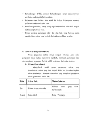 10
 Perkembangan IPTEK, semakin berkembangnya zaman akan membuat
perubahan makna pada beberapa kata.
 Perbedaan sosial budaya, latar sosial dan budaya berpengaruh terhadap
perbedaan makna dari suatu kata.
 Perbedaan penafsiran, setiap orang dapat menafsirkan suatu kata dengan
makna yang berbeda-beda.
 Proses asosiasi, persamaan sifat dari dua kata yang berbeda dapat
menimbulkan makna yang berbeda dari makna awal kata tersebut.
b. Jenis-Jenis Pergeseran Makna
Proses pergeseran makna dibagi menjadi beberapa jenis yaitu
pergeseran makna meluas, menyempit, membaik, memburuk, persamaan sifat,
dan pertukaran tanggapan. Berikut adalah penjelasan dari setiap jenisnya:
1. Meluas (Generalisasi)
Generalisasi adalah proses pergeseran makna yang
menyebabkan makna yang baru menjadi lebih luas jika dibandingkan
makna sebelumnya. Beberapa contoh kata yang mengalami pergeseran
makna generalisasi antara lain:
Kata Makna Dulu Makna Sekarang
Ibu Sebutan orang tua wanita
Sebutan wanita yang lebih
tua/dihormati
Kepala Bagian tubuh Ketua / Pemimpin
 