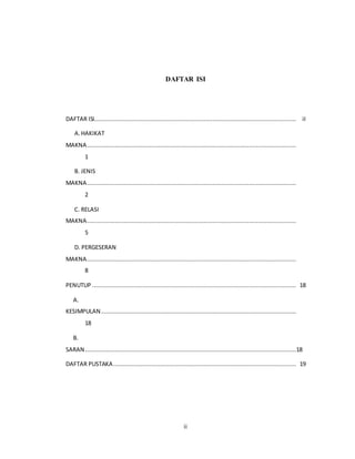 ii
DAFTAR ISI
DAFTAR ISI.................................................................................................................... iI
A.HAKIKAT
MAKNA........................................................................................................................
1
B. JENIS
MAKNA........................................................................................................................
2
C. RELASI
MAKNA........................................................................................................................
5
D. PERGESERAN
MAKNA........................................................................................................................
8
PENUTUP ..................................................................................................................... 18
A.
KESIMPULAN................................................................................................................
18
B.
SARAN .........................................................................................................................18
DAFTAR PUSTAKA......................................................................................................... 19
 