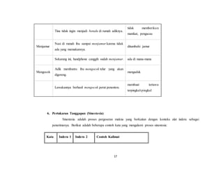 17
Tina tidak ingin menjadi benalu di rumah adiknya.
tidak memberikan
manfaat, pengacau
Menjamur
Nasi di rumah ibu sampai menjamur karena tidak
ada yang memakannya.
ditumbuhi jamur
Sekarang ini, handphone canggih sudah menjamur. ada di mana-mana
Mengocok
Adik membantu ibu mengocok telur yang akan
digoreng.
mengaduk
Lawakannya berhasil mengocok perut penonton.
membuat tertawa
terpingkal-pingkal
6. Pertukaran Tanggapan (Sinestesia)
Sinestesia adalah proses pergeseran makna yang berkaitan dengan konteks alat indera sebagai
penerimanya. Berikut adalah beberapa contoh kata yang mengalami proses sinestesia:
Kata Indera 1 Indera 2 Contoh Kalimat
 